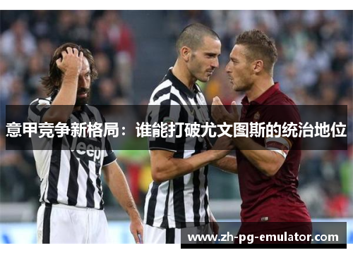 意甲竞争新格局:谁能打破尤文图斯的统治地位 意甲竞争新格局:谁能打破尤文图斯的统治地位