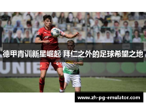 德甲青训新星崛起 拜仁之外的足球希望之地 德甲青训新星崛起 拜仁之外的足球希望之地