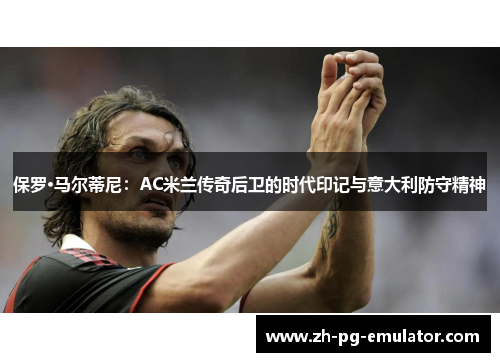 保罗·马尔蒂尼:AC米兰传奇后卫的时代印记与意大利防守精神 保罗·马尔蒂尼:AC米兰传奇后卫的时代印记与意大利防守精神