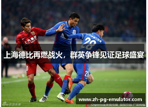 上海德比再燃战火,群英争锋见证足球盛宴 上海德比再燃战火,群英争锋见证足球盛宴