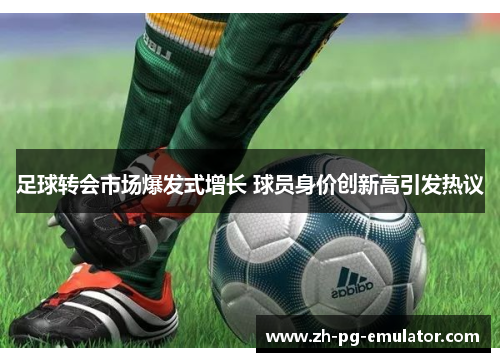 足球转会市场爆发式增长 球员身价创新高引发热议 足球转会市场爆发式增长 球员身价创新高引发热议