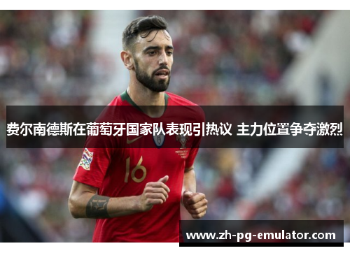 费尔南德斯在葡萄牙国家队表现引热议 主力位置争夺激烈