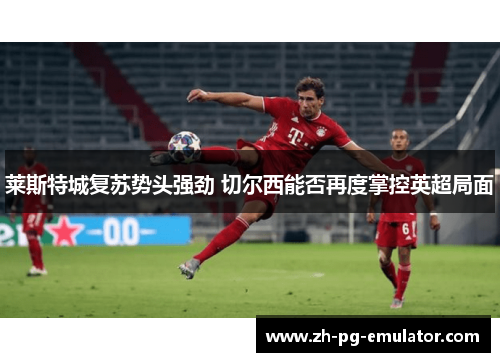 莱斯特城复苏势头强劲 切尔西能否再度掌控英超局面